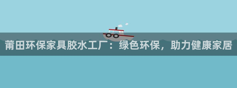 杏耀代理连接：莆田环保家具胶水工厂：绿色环保，助力健康家居